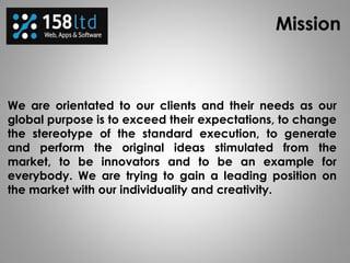 Mission
We are orientated to our clients and their needs as our
global purpose is to exceed their expectations, to change
the stereotype of the standard execution, to generate
and perform the original ideas stimulated from the
market, to be innovators and to be an example for
everybody. We are trying to gain a leading position on
the market with our individuality and creativity.
 