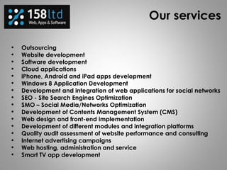 Our services
• Outsourcing
• Website development
• Software development
• Cloud applications
• iPhone, Android and iPad apps development
• Windows 8 Application Development
• Development and integration of web applications for social networks
• SEO - Site Search Engines Optimization
• SMO – Social Media/Networks Optimization
• Development of Contents Management System (CMS)
• Web design and front-end implementation
• Development of different modules and integration platforms
• Quality audit assessment of website performance and consulting
• Internet advertising campaigns
• Web hosting, administration and service
• Smart TV app development
 