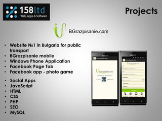 Projects
BGrazpisanie.com
• Website №1 in Bulgaria for public
transport
• BGrazpisanie mobile
• Windows Phone Application
• Facebook Page Tab
• Facebook app - photo game
• Social Apps
• JavaScript
• HTML
• CSS
• PHP
• SEO
• MySQL
 