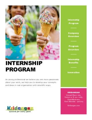 INTERNSHIP
PROGRAM
As young professional we believe you are more passionate
about your work, we help you to develop your concepts
and ideas in real organization with scientific ways.
Internship
Program
Company
Overview
Program
Overview
Internship
Benefits
Innovation
KRIDANGAN
Ground floor: 001,
Sector: 5, H. no.: 1063.
Koperkhairane,
Navi Mumbai - 400709
Kridangan.com
 