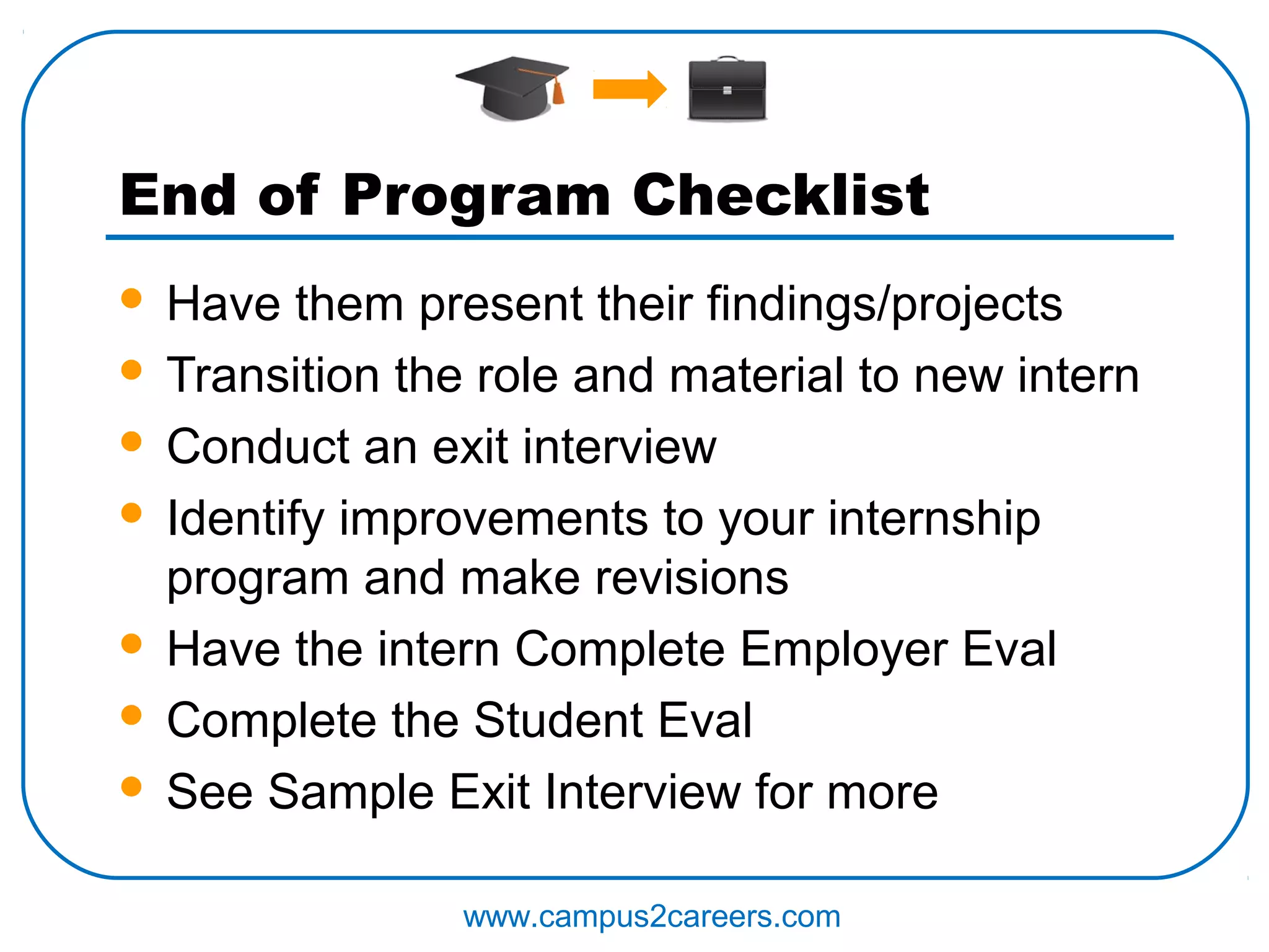 End of Program Checklist
 Have them present their findings/projects
 Transition the role and material to new intern

 Conduct an exit interview

 Identify improvements to your internship
  program and make revisions
 Have the intern Complete Employer Eval

 Complete the Student Eval

 See Sample Exit Interview for more


                www.campus2careers.com
 