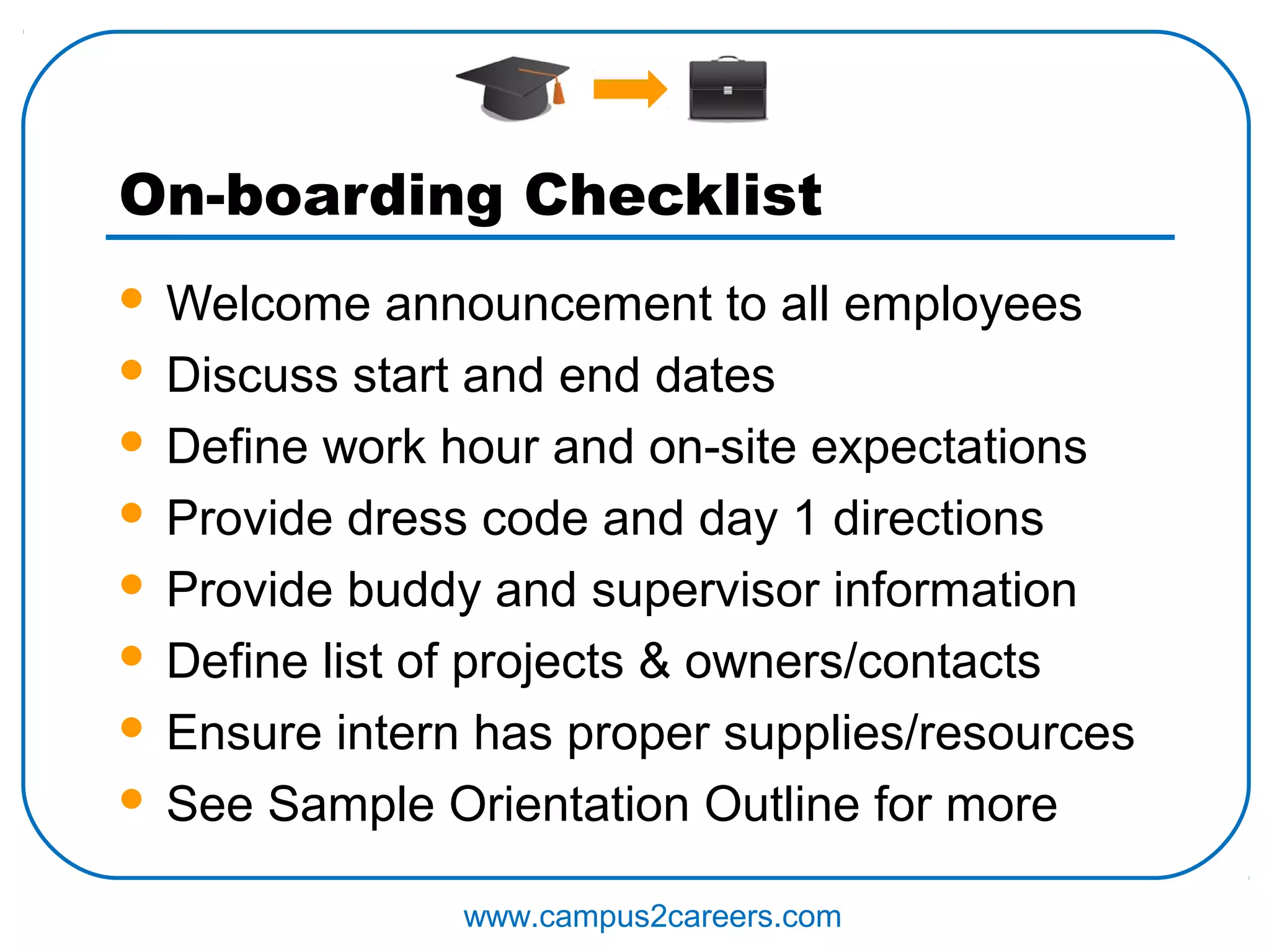 On-boarding Checklist
 Welcome announcement to all employees
 Discuss start and end dates

 Define work hour and on-site expectations

 Provide dress code and day 1 directions

 Provide buddy and supervisor information

 Define list of projects & owners/contacts

 Ensure intern has proper supplies/resources

 See Sample Orientation Outline for more


               www.campus2careers.com
 
