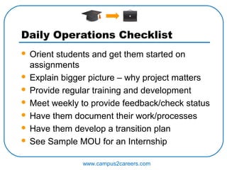 Daily Operations Checklist
 Orient students and get them started on
  assignments
 Explain bigger picture – why project matters

 Provide regular training and development

 Meet weekly to provide feedback/check status

 Have them document their work/processes

 Have them develop a transition plan

 See Sample MOU for an Internship


               www.campus2careers.com
 
