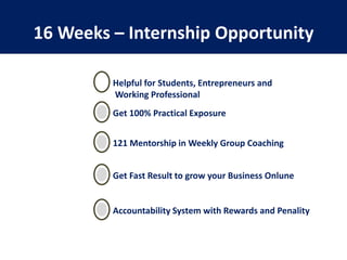 16 Weeks – Internship Opportunity
Helpful for Students, Entrepreneurs and
Working Professional
Get 100% Practical Exposure
121 Mentorship in Weekly Group Coaching
Get Fast Result to grow your Business Onlune
Accountability System with Rewards and Penality
 