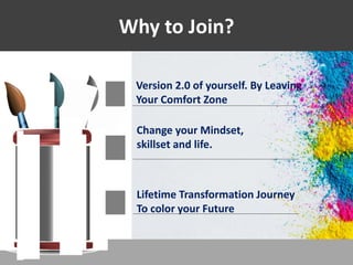 Why to Join?
Version 2.0 of yourself. By Leaving
Your Comfort Zone
Change your Mindset,
skillset and life.
Lifetime Transformation Journey
To color your Future
 