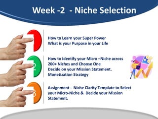 1 How to Learn your Super Power
What is your Purpose in your Life
2
How to Identify your Micro –Niche across
200+ Niches and Choose One
Decide on your Mission Statement.
Monetization Strategy
3
Assignment - Niche Clarity Template to Select
your Micro-Niche & Decide your Mission
Statement.
Week -2 - Niche Selection
 