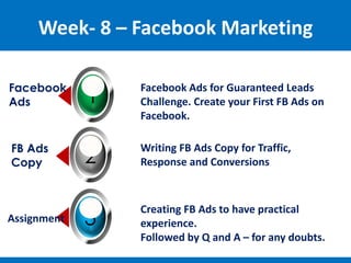 Week- 8 – Facebook Marketing
1
Facebook
Ads
Facebook Ads for Guaranteed Leads
Challenge. Create your First FB Ads on
Facebook.
Facebook Ads for Guaranteed Leads
Challenge. Create your First FB Ads on
Facebook.
Facebook Ads for Guaranteed Leads
Challenge. Create your First FB Ads on
Facebook.
2
FB Ads
Copy
3
Assignment
Writing FB Ads Copy for Traffic,
Response and Conversions
Writing FB Ads Copy for Traffic,
Response and Conversions
Writing FB Ads Copy for Traffic,
Response and Conversions
Creating FB Ads to have practical
experience.
Followed by Q and A – for any doubts.
Creating FB Ads to have practical
experience.
Followed by Q and A – for any doubts.
Creating FB Ads to have practical
experience.
Followed by Q and A – for any doubts.
 