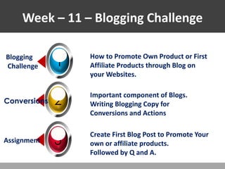 Week – 11 – Blogging Challenge
1
Blogging
Challenge
How to Promote Own Product or First
Affiliate Products through Blog on
your Websites.
How to Promote Own Product or First
Affiliate Products through Blog on
your Websites.
How to Promote Own Product or First
Affiliate Products through Blog on
your Websites.
2
Conversions
3
Assignment
Important component of Blogs.
Writing Blogging Copy for
Conversions and Actions
Important component of Blogs.
Writing Blogging Copy for
Conversions and Actions
Important component of Blogs.
Writing Blogging Copy for
Conversions and Actions
Create First Blog Post to Promote Your
own or affiliate products.
Followed by Q and A.
Create First Blog Post to Promote Your
own or affiliate products.
Followed by Q and A.
Create First Blog Post to Promote Your
own or affiliate products.
Followed by Q and A.
 