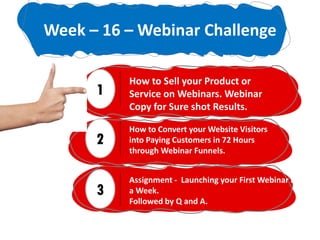 1
How to Sell your Product or
Service on Webinars. Webinar
Copy for Sure shot Results.
2
How to Convert your Website Visitors
into Paying Customers in 72 Hours
through Webinar Funnels.
3
Assignment - Launching your First Webinar in
a Week.
Followed by Q and A.
Week – 16 – Webinar Challenge
 
