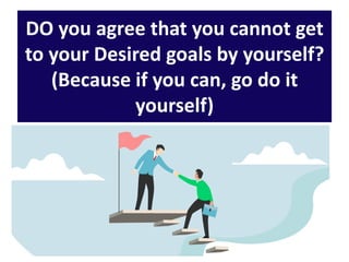 DO you agree that you cannot get
to your Desired goals by yourself?
(Because if you can, go do it
yourself)
 