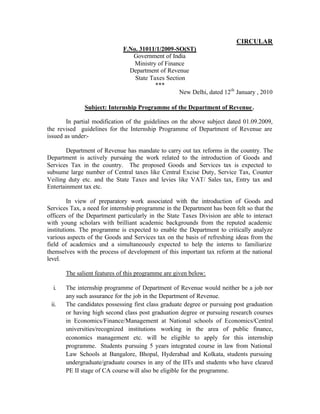 CIRCULAR
F.No. 31011/1/2009-SO(ST)
Government of India
Ministry of Finance
Department of Revenue
State Taxes Section
***
New Delhi, dated 12th January , 2010
Subject: Internship Programme of the Department of Revenue .
In partial modification of the guidelines on the above subject dated 01.09.2009,
the revised guidelines for the Internship Programme of Department of Revenue are
issued as under:Department of Revenue has mandate to carry out tax reforms in the country. The
Department is actively pursuing the work related to the introduction of Goods and
Services Tax in the country. The proposed Goods and Services tax is expected to
subsume large number of Central taxes like Central Excise Duty, Service Tax, Counter
Veiling duty etc. and the State Taxes and levies like VAT/ Sales tax, Entry tax and
Entertainment tax etc.
In view of preparatory work associated with the introduction of Goods and
Services Tax, a need for internship programme in the Department has been felt so that the
officers of the Department particularly in the State Taxes Division are able to interact
with young scholars with brilliant academic backgrounds from the reputed academic
institutions. The programme is expected to enable the Department to critically analyze
various aspects of the Goods and Services tax on the basis of refreshing ideas from the
field of academics and a simultaneously expected to help the interns to familiarize
themselves with the process of development of this important tax reform at the national
level.
The salient features of this programme are given below:
i.
ii.

The internship programme of Department of Revenue would neither be a job nor
any such assurance for the job in the Department of Revenue.
The candidates possessing first class graduate degree or pursuing post graduation
or having high second class post graduation degree or pursuing research courses
in Economics/Finance/Management at National schools of Economics/Central
universities/recognized institutions working in the area of public finance,
economics management etc. will be eligible to apply for this internship
programme. Students pursuing 5 years integrated course in law from National
Law Schools at Bangalore, Bhopal, Hyderabad and Kolkata, students pursuing
undergraduate/graduate courses in any of the IITs and students who have cleared
PE II stage of CA course will also be eligible for the programme.

 
