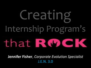 Creating 
Internship Program’s 
Jennifer Fisher, Corporate Evolution Specialist 
J.E.N. 3.0 
 