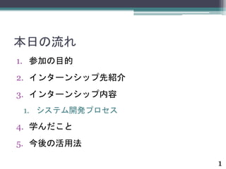 本日の流れ 
1. 参加の目的 
2. インターンシップ先紹介 
3. インターンシップ内容 
1. システム開発プロセス 
4. 学んだこと 
5. 今後の活用法 
1 
 