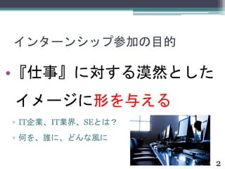 インターンシップ参加の目的 
•『仕事』に対する漠然とした 
イメージに形を与える 
▫ IT企業、IT業界、SEとは？ 
▫ 何を、誰に、どんな風に 
2 
 
