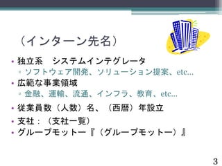 （インターン先名） 
• 独立系システムインテグレータ 
▫ ソフトウェア開発、ソリューション提案、etc… 
• 広範な事業領域 
▫ 金融、運輸、流通、インフラ、教育、etc… 
• 従業員数（人数）名、（西暦）年設立 
• 支社：（支社一覧） 
• グループモットー『（グループモットー）』 
3 
 