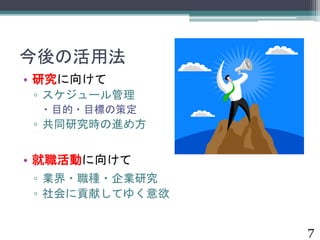 今後の活用法 
• 研究に向けて 
▫ スケジュール管理 
 目的・目標の策定 
▫ 共同研究時の進め方 
• 就職活動に向けて 
▫ 業界・職種・企業研究 
▫ 社会に貢献してゆく意欲 
7 
 