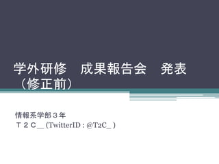 学外研修成果報告会発表 
（修正前） 
情報系学部３年 
Ｔ２Ｃ＿ (TwitterID : @T2C_ ) 
 