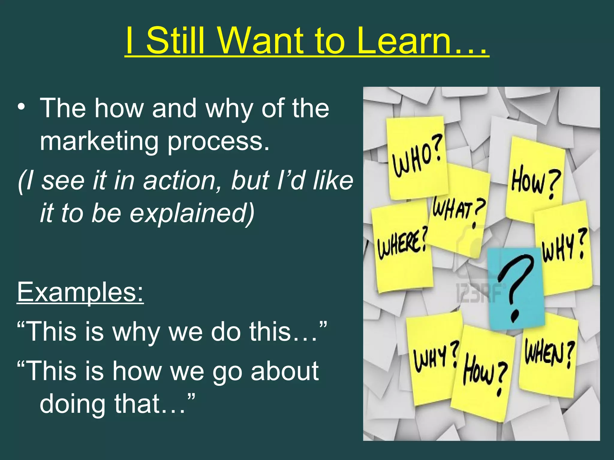 I Still Want to Learn…
• The how and why of the
   marketing process.
(I see it in action, but I’d like
   it to be explained)

Examples:
“This is why we do this…”
“This is how we go about
  doing that…”
 