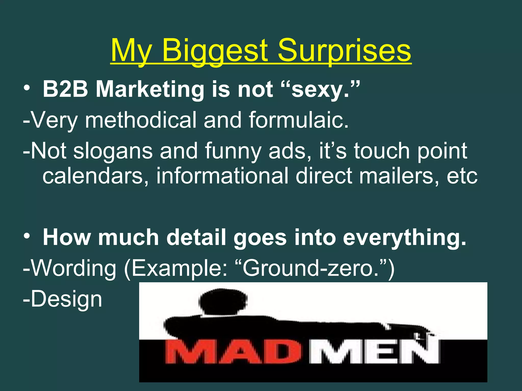My Biggest Surprises
• B2B Marketing is not “sexy.”
-Very methodical and formulaic.
-Not slogans and funny ads, it’s touch point
  calendars, informational direct mailers, etc

• How much detail goes into everything.
-Wording (Example: “Ground-zero.”)
-Design
 