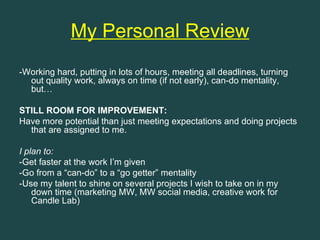 My Personal Review
-Working hard, putting in lots of hours, meeting all deadlines, turning
  out quality work, always on time (if not early), can-do mentality,
  but…

STILL ROOM FOR IMPROVEMENT:
Have more potential than just meeting expectations and doing projects
  that are assigned to me.

I plan to:
-Get faster at the work I’m given
-Go from a “can-do” to a “go getter” mentality
-Use my talent to shine on several projects I wish to take on in my
    down time (marketing MW, MW social media, creative work for
    Candle Lab)
 