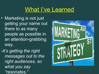What I’ve Learned
• Marketing is not just
   getting your name out
   there to as many
   people as possible in
   an attention-grabbing
   way.
-It’s getting the right
   messages out to the
   right audiences, so
   what you say
   “resonates.”
 