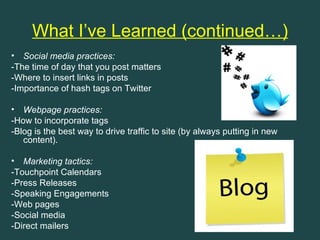 What I’ve Learned (continued…)
• Social media practices:
-The time of day that you post matters
-Where to insert links in posts
-Importance of hash tags on Twitter

• Webpage practices:
-How to incorporate tags
-Blog is the best way to drive traffic to site (by always putting in new
   content).

• Marketing tactics:
-Touchpoint Calendars
-Press Releases
-Speaking Engagements
-Web pages
-Social media
-Direct mailers
 