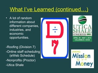 What I’ve Learned (continued…)
• A lot of random
  information about
  different companies,
  industries, and
  economic
  opportunities.

-Roofing (Division 7)
-Online staff scheduling
  (eWeb Schedule)
-Nonprofits (Proctor)
-Utica Shale
 
