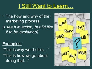 I Still Want to Learn…
• The how and why of the
   marketing process.
(I see it in action, but I’d like
   it to be explained)

Examples:
“This is why we do this…”
“This is how we go about
  doing that…”
 