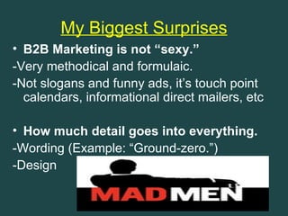 My Biggest Surprises
• B2B Marketing is not “sexy.”
-Very methodical and formulaic.
-Not slogans and funny ads, it’s touch point
  calendars, informational direct mailers, etc

• How much detail goes into everything.
-Wording (Example: “Ground-zero.”)
-Design
 