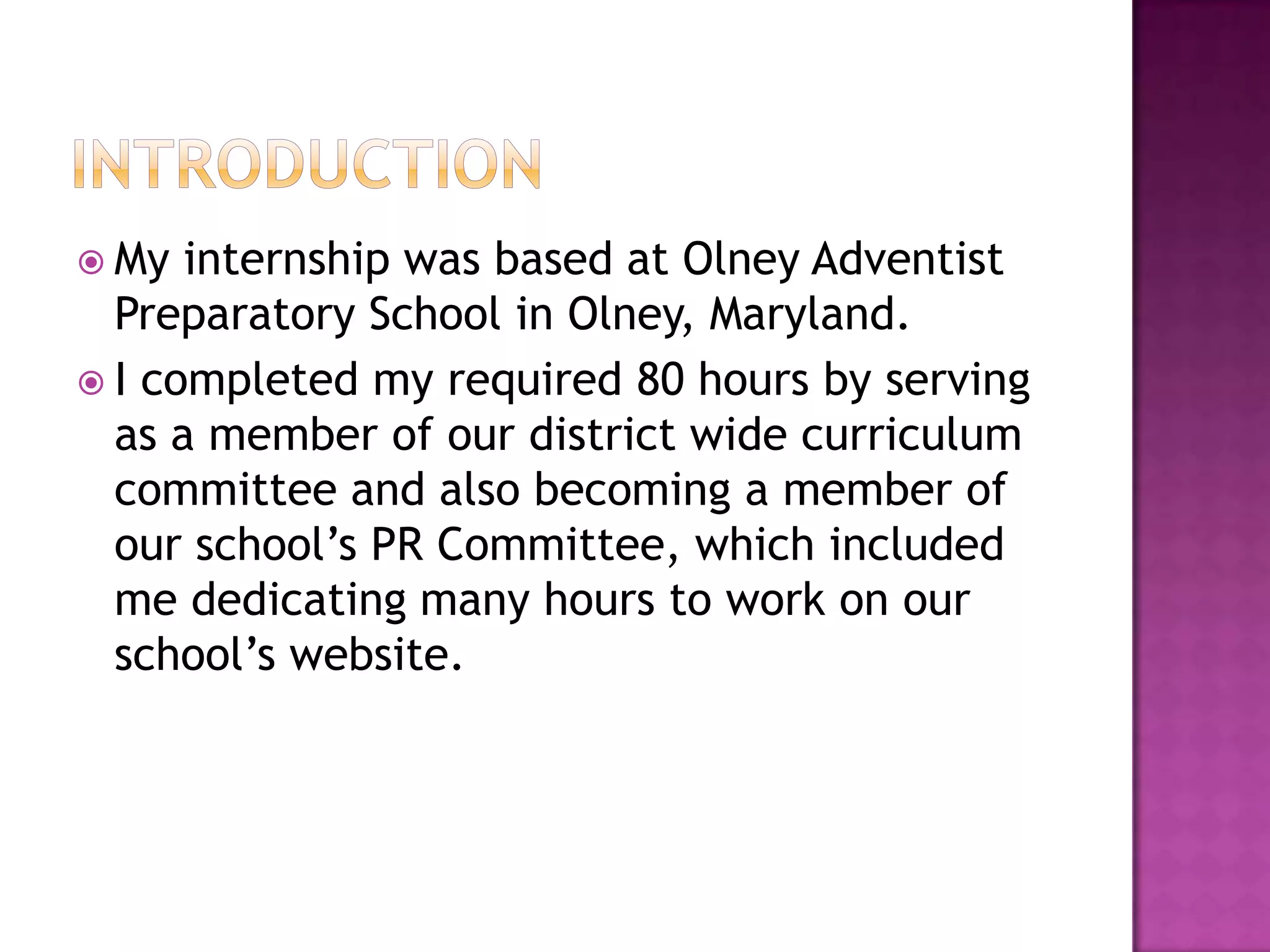 IntroductionMy internship was based at Olney Adventist Preparatory School in Olney, Maryland. I completed my required 80 hours by serving as a member of our district wide curriculum committee and also becoming a member of our school’s PR Committee, which included me dedicating many hours to work on our school’s website.