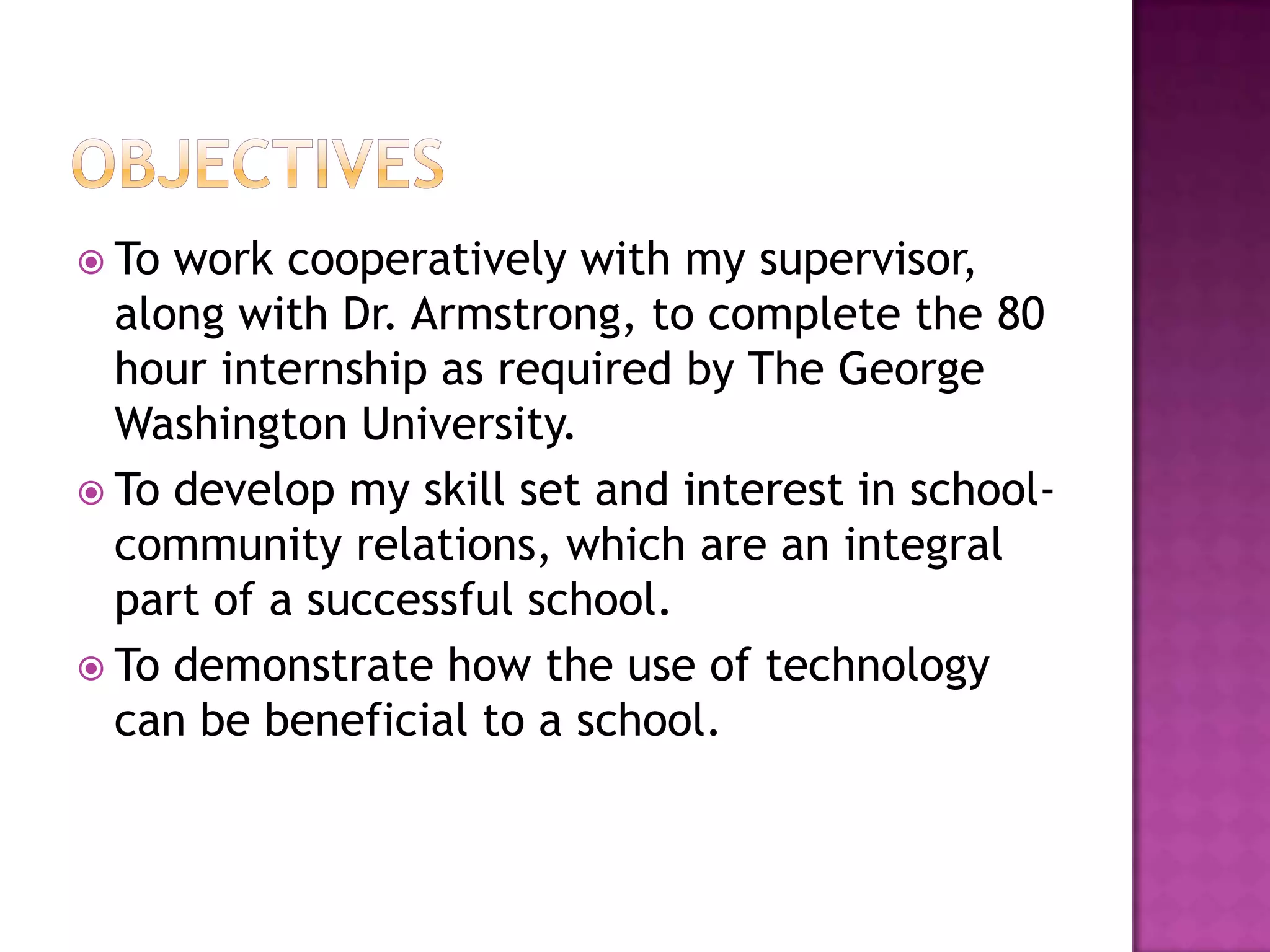 ObjectivesTo work cooperatively with my supervisor, along with Dr. Armstrong, to complete the 80  hour internship as required by The George Washington University.To develop my skill set and interest in school-community relations, which are an integral part of a successful school.To demonstrate how the use of technology can be beneficial to a school.