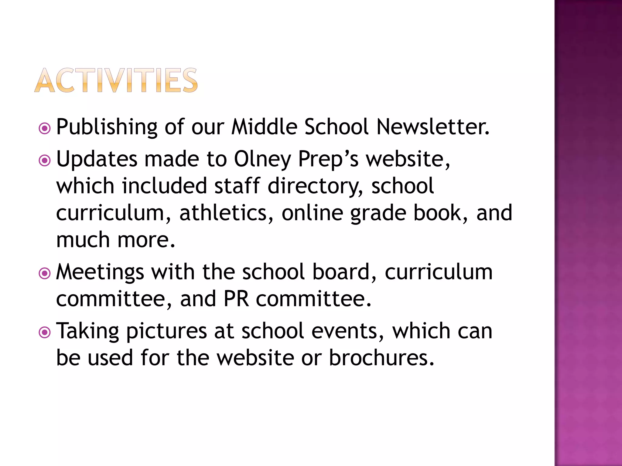 ActivitiesPublishing of our Middle School Newsletter.Updates made to Olney Prep’s website, which included staff directory, school curriculum, athletics, online grade book, and much more.Meetings with the school board, curriculum committee, and PR committee.Taking pictures at school events, which can be used for the website or brochures.