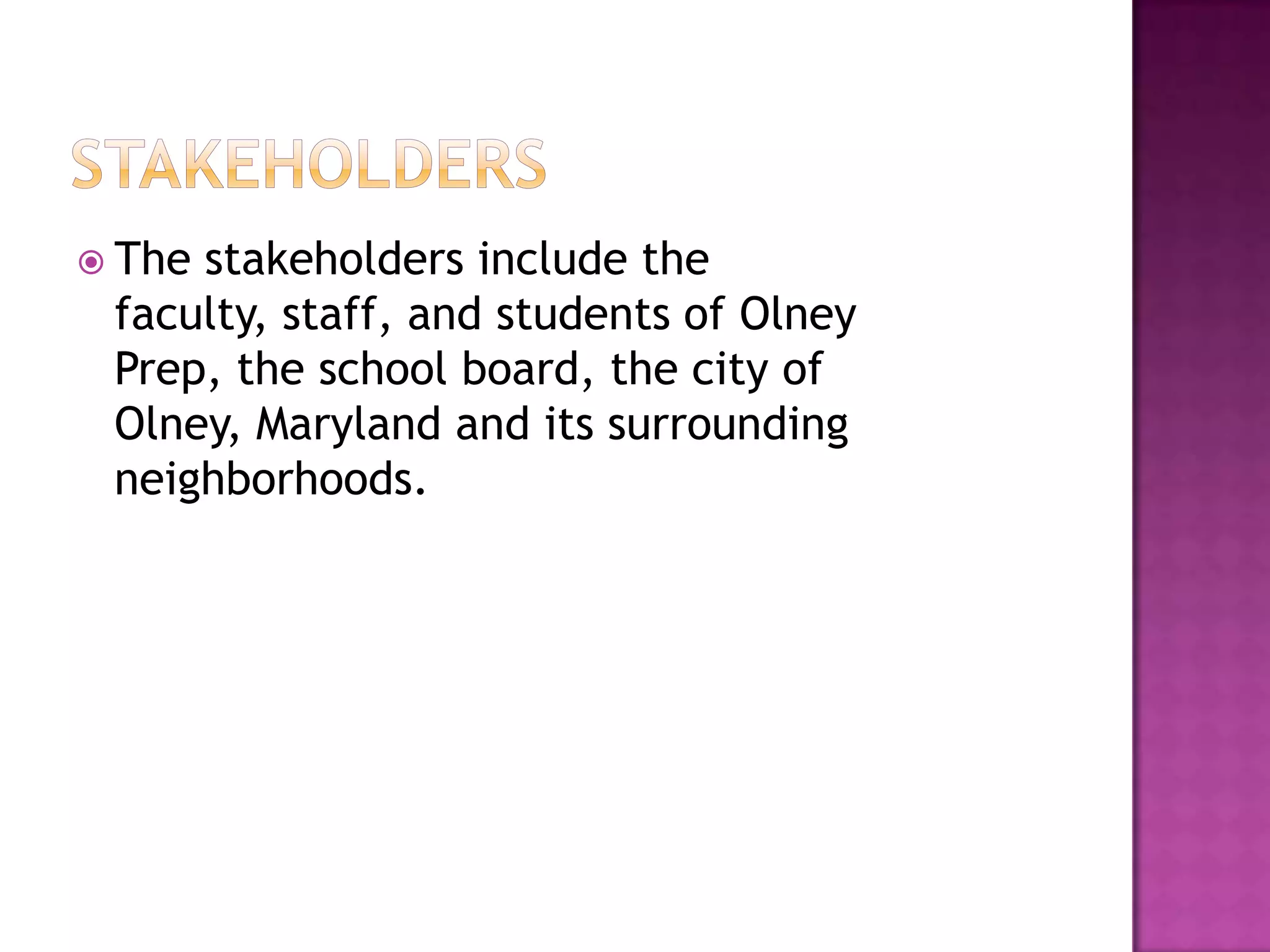 StakeholdersThe stakeholders include the faculty, staff, and students of Olney Prep, the school board, the city of Olney, Maryland and its surrounding neighborhoods.