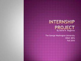 Internship Project By David N. Mugerwa The George Washington University EDUC 387A Fall 2010 