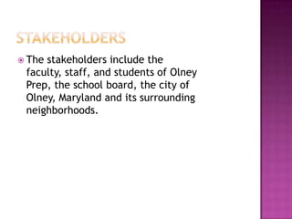 StakeholdersThe stakeholders include the faculty, staff, and students of Olney Prep, the school board, the city of Olney, Maryland and its surrounding neighborhoods.