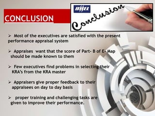  Most of the executives are satisfied with the present
performance appraisal system
 Appraises want that the score of Part- B of E- Map
should be made known to them
 Few executives find problems in selecting their
KRA’s from the KRA master
 Appraisers give proper feedback to their
appraisees on day to day basis
 proper training and challenging tasks are
given to improve their performance.
 