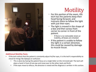 Motility
• For this portion of the exam, the
tech has the patients keep their
head facing forward, and
instructs them to follow the light
with just their eyes.
• The light is moved in the shape of
a box and then across from
corner to corner in front of the
patient.
• If there is no noticeable strain or
inability, all boxes are checked
• If the patient is unable to follow
the light in a certain direction,
this could be caused by damage
to muscle tissue.
Additional Motility Tests:
• If the tech notices that the patient is constantly adjust his/her eyes, it is the tech’s responsibility to
check for things like diplopia or confusion
• This is done by having the patient focus on a single letter on the mirrored wall. The tech will
place a hand in front of one eye and move over to the other, back and forth.
• If the eyes move to refocus, the direction is noted and the diagnosis is written in this section.
 