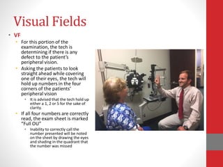 Visual Fields
• VF
• For this portion of the
examination, the tech is
determining if there is any
defect to the patient’s
peripheral vision.
• Asking the patients to look
straight ahead while covering
one of their eyes, the tech will
hold up numbers in the four
corners of the patients’
peripheral vision
• It is advised that the tech hold up
either a 1, 2 or 5 for the sake of
clarity.
• If all four numbers are correctly
read, the exam sheet is marked
“Full OU”
• Inability to correctly call the
number presented will be noted
on the sheet by drawing the eyes
and shading in the quadrant that
the number was missed
 