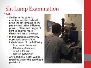 Slit Lamp Examination
• SLE
• Similar to the external
examination, the tech will
bring the slit lamp up to the
patient and utilize different
powers, filters and ranges of
light to analyze more
characteristics of the eyes
• In this sections, commonly
observed abnormalities
include some of the following:
• Scratches on the cornea
• Thick lenses (cataracts)
• Defect in the iris
• Tear film dysfunction
• Any additional notes will be
specified under the eye that it
pertains to
 