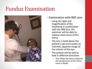 Fundus Examination
• Examination with 90D Lens
• Using the light and
magnification of the
headlamp in combination
with the 90D lens, the
examiner will be able to
explore more areas of the
retina
• The lens is held above the
patient’s eye and creates an
inverted, opposite image of
the interior of the eye
• The patient will be told to
look in different directions
• This allows the tech to observe
the components of the retina
more in depth
 