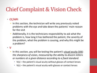 Chief Complaint & Vision Check
• CC/HPI
• In this section, the technician will write any previously noted
problems with the eye and take down the patients’ main reason
for the visit
• Additionally, it is the technicians responsibility to ask what the
problem is, how long it has bothered the patient, the severity of
the problem, what the problem is causing, and why this might be
a problem?
• V
• In this section, you will be testing the patient’s visual acuity (VA):
the sharpness of vision, measured by the ability to discern letters
or numbers at a given distance according to a fixed standard.
• V(s) – the patient’s visual acuity without glasses of contact lenses
• V(c) – the patient’s visual acuity with glasses or contact lenses
 