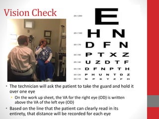 Vision Check
• The technician will ask the patient to take the guard and hold it
over one eye
• On the work up sheet, the VA for the right eye (OD) is written
above the VA of the left eye (OD)
• Based on the line that the patient can clearly read in its
entirety, that distance will be recorded for each eye
 