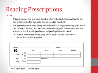 Reading Prescriptions
• W
• This portion of the work up sheet is where the technician will write out
the prescription for the patient’s glasses (as needed)
• The prescription is read using a machine that is adjusted using dials until
the sphere, cylinder, and axis are perfectly aligned. These numbers are
written in this format: [+/-] sphere # [+/-] cylinder # x axis #
• Prism is read by the optical shop only if necessary and then “Add” is
determined by the physician.
 