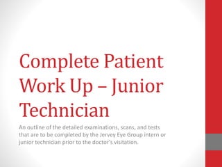 Complete Patient
Work Up – Junior
Technician
An outline of the detailed examinations, scans, and tests
that are to be completed by the Jervey Eye Group intern or
junior technician prior to the doctor’s visitation.
 