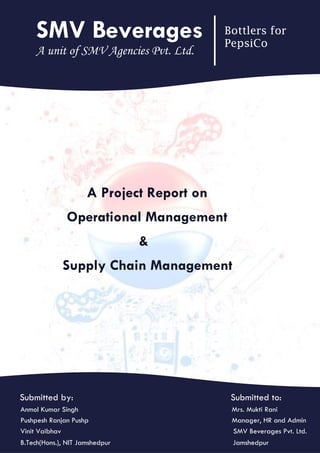 A Project Report on
Operational Management
&
Supply Chain Management
SMV Beverages Bottlers for
PepsiCo
A unit of SMV Agencies Pvt. Ltd.
Submitted by: Submitted to:
Anmol Kumar Singh Mrs. Mukti Rani
Pushpesh Ranjan Pushp Manager, HR and Admin
Vinit Vaibhav SMV Beverages Pvt. Ltd.
B.Tech(Hons.), NIT Jamshedpur Jamshedpur
 