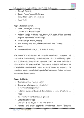 An Organizational Study At Rittal India Pvt Ltd Dodaballapur
INDIAN ACADEMY - 10 -
 Supply & Demand
 Current Trends/Issues/Challenges
 Competition & Companies involved
 Value Chain
Regional analysis includes
 North America (U.S., Canada)
 Latin America (Mexico. Brazil)
 Western Europe (Germany, Italy, France, U.K, Spain, Nordic countries,
Belgium, Netherlands, Luxembourg)
 Eastern Europe (Poland, Russia)
 Asia Pacific (China, India, ASEAN, Australia & New Zealand)
 Japan
 Middle East and Africa (GCC, S. Africa, N. Africa)
The report is a compilation of first-hand information, qualitative and
quantitative assessment by industry analysts, inputs from industry experts
and industry participants across the value chain. The report provides in-
depth analysis of parent market trends, macro-economic indicators and
governing factors along with market attractiveness as per segments. The
report also maps the qualitative impact of various market factors on market
segments and geographies.
Report Highlights:
 Detailed overview of parent market
 Changing market dynamics in the industry
 In-depth market segmentation
 Historical, current and projected market size in terms of volume and
value
 Recent industry trends and developments
 Competitive landscape
 Strategies of key players and products offered
 Potential and niche segments, geographical regions exhibiting
 