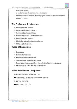 An Organizational Study At Rittal India Pvt Ltd Dodaballapur
INDIAN ACADEMY - 11 -
promising growth
 A neutral perspective on market performance
 Must-have information for market players to sustain and enhance their
market footprint.
The Enclosures Divisions are:
 Building system division
 Commercial products division
 Connected systems division
 Industrial products & systems division
 Lighting system division
 Medical imaging & technology alliance
 Utility products division
Types of Enclosures:
 Enclosures
 Industrial enclosures
 Electrical cabinet enclosures
 Stainless steel aluminium enclosure
 Power control centre stainless steel electrical cabinet enclosures
 Stainless steel cabinet motor control centre
Some International Companies:
 HAWKE INTERNATIONAL CO.LTD
 TAKACHI ELECTRONICS ENCLOSURE CO. LTD
 RITTAL PVT. LTD
 KIKGLOBAL CO. LTD
 