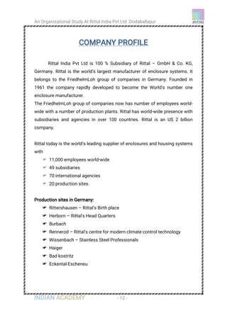 An Organizational Study At Rittal India Pvt Ltd Dodaballapur
INDIAN ACADEMY - 12 -
COMPANY PROFILE
Rittal India Pvt Ltd is 100 % Subsidiary of Rittal – GmbH & Co. KG,
Germany. Rittal is the world's largest manufacturer of enclosure systems. It
belongs to the FriedhelmLoh group of companies in Germany. Founded in
1961 the company rapidly developed to become the World’s number one
enclosure manufacturer.
The FriedhelmLoh group of companies now has number of employees world-
wide with a number of production plants. Rittal has world-wide presence with
subsidiaries and agencies in over 100 countries. Rittal is an US 2 billion
company.
Rittal today is the world’s leading supplier of enclosures and housing systems
with
 11,000 employees world-wide
 49 subsidiaries
 70 international agencies
 20 production sites
Production sites in Germany:
 Rittershausen – Rittal’s Birth place
 Herborn – Rittal’s Head Quarters
 Burbach
 Rennerod – Rittal’s centre for modern climate control technology
 Wissenbach – Stainless Steel Professionals
 Haiger
 Bad kostritz
 Eckental-Escheneu
 