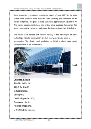 An Organizational Study At Rittal India Pvt Ltd Dodaballapur
INDIAN ACADEMY - 13 -
Rittal started its operation in India in the month of June 1995. In the initial
Phase, Rittal products were imported from Germany and introduced to the
Indian customers. The plant in India started its operations in November 97.
The market development phase met with a great success. Known for their
world class quality, customers welcomed Rittal products as their first choice.
The Indian users sensed and adapted quickly to the advantages of latest
technology, modular construction, product variety and a wide range of
accessories. The Quality and aesthetics of Rittal products was clearly
distinguishable to the Indian users.
Head
Quarters in India:
Rittal India Pvt Ltd,
#23 & 24, KIADB,
Industrial area,
Veerapura,
Doddballapur-561203,
Bangalore district,
Ph: 080-27623075.
E-mail:info@rittal-india.com
 