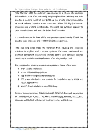 An Organizational Study At Rittal India Pvt Ltd Dodaballapur
INDIAN ACADEMY - 14 -
Rittal Plant is 15,000 Sq. meters in size, situated on a 12 acre plot equipped
with the latest state of art machinery and paint plant from Germany. The Plant
also has a stocking facility of over 2,200 sq. mts area to ensure immediate /
ex -stock delivery / service to our customers. About 500 highly motivated
employees are working in RittalIndia. This plant has sufficient capacity to
cater to the Indian as well as to the Asia – Pacific market.
It currently operate in three shifts and produce approximately 50,000 free
standing large enclosure and 1, 00,000 small boxes per year.
Rittal has long since made the transition from housing and enclosure
solutions to sophisticated complete systems. Enclosure, mechanical and
electrical component installations, climate control and computer-assisted
monitoring are now interacting elements of an integrated product.
The company has also come up with new products. Some of them are:
 IP 54 fan and filter units.
 Immersiblerecooling systems.
 Top-therm cooling units for enclosures.
 ISV power distribution components for installation up to 630A and
1600A applications
 Maxi PLS for installations upto 3200 Ance
Some of the customers of Rittalinclude ABB, SIEMENS, Rockwell automation,
TATA Honeywell, BFW, HMT, TAL, MICO, MaruthiUdyog, Hyundai, TELCO, PAL,
Mahindra and Mahindra, Reliance industries Limited and Motorola.
 
